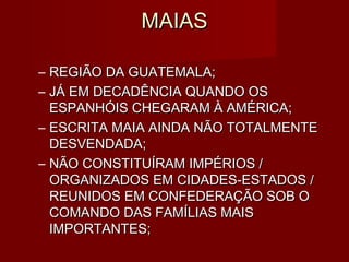 MAIAS

– REGIÃO DA GUATEMALA;
– JÁ EM DECADÊNCIA QUANDO OS
  ESPANHÓIS CHEGARAM À AMÉRICA;
– ESCRITA MAIA AINDA NÃO TOTALMENTE
  DESVENDADA;
– NÃO CONSTITUÍRAM IMPÉRIOS /
  ORGANIZADOS EM CIDADES-ESTADOS /
  REUNIDOS EM CONFEDERAÇÃO SOB O
  COMANDO DAS FAMÍLIAS MAIS
  IMPORTANTES;
 