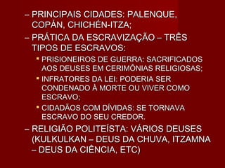 – PRINCIPAIS CIDADES: PALENQUE,
  COPÁN, CHICHÉN-ITZA;
– PRÁTICA DA ESCRAVIZAÇÃO – TRÊS
  TIPOS DE ESCRAVOS:
   PRISIONEIROS DE GUERRA: SACRIFICADOS
    AOS DEUSES EM CERIMÔNIAS RELIGIOSAS;
   INFRATORES DA LEI: PODERIA SER
    CONDENADO À MORTE OU VIVER COMO
    ESCRAVO;
   CIDADÃOS COM DÍVIDAS: SE TORNAVA
    ESCRAVO DO SEU CREDOR.
– RELIGIÃO POLITEÍSTA: VÁRIOS DEUSES
  (KULKULKAN – DEUS DA CHUVA, ITZAMNA
  – DEUS DA CIÊNCIA, ETC)
 
