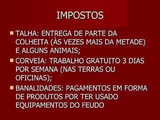 IMPOSTOS TALHA: ENTREGA DE PARTE DA COLHEITA (ÀS VEZES MAIS DA METADE) E ALGUNS ANIMAIS; CORVEIA: TRABALHO GRATUITO 3 DIAS POR SEMANA (NAS TERRAS OU OFICINAS); BANALIDADES: PAGAMENTOS EM FORMA DE PRODUTOS POR TER USADO EQUIPAMENTOS DO FEUDO 