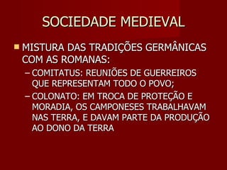 SOCIEDADE MEDIEVAL MISTURA DAS TRADIÇÕES GERMÂNICAS COM AS ROMANAS: COMITATUS: REUNIÕES DE GUERREIROS QUE REPRESENTAM TODO O POVO; COLONATO: EM TROCA DE PROTEÇÃO E MORADIA, OS CAMPONESES TRABALHAVAM NAS TERRA, E DAVAM PARTE DA PRODUÇÃO AO DONO DA TERRA 