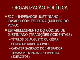 ORGANIZAÇÃO POLÍTICA
 527 – IMPERADOR JUSTINIANO –
  CASADO COM TEODORA (MULHER DO
  POVO);
 ESTABELECIMENTO DO CÓDIGO DE
  JUSTINIANO (TRADIÇÕES OCIDENTAIS)
    – TÍTULOS DE AUGUSTO OU CÉSAR;
    – CORPO DE DIREITO CIVIL;
    – CARÁTER SAGRADO DO IMPERADOR;
    – TEMAS: PROVÍNCIAS DO IMPÉRIO
      (EXÉRCITOS)
 