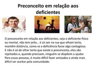 Preconceito em relação aos
deficientes
O preconceito em relação aos deficientes, seja o deficiente físico
ou mental, não tem jeito… é só sair na rua que olham torto,
mantêm distância, como se a deficiência fosse algo contagiosa.
E não é só de olhar torto que existe o preconceito, eles são
rejeitados e, quando precisam, ninguém se dispõem a ajudar.
Para essas pessoas, é muito difícil fazer amizades e ainda mais
difícil ser aceitar pela comunidade.
 