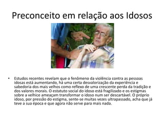 Preconceito em relação aos Idosos
• Estudos recentes revelam que o fenômeno da violência contra as pessoas
idosas está aumentando, há uma certa desvalorização da experiência e
sabedoria dos mais velhos como reflexo de uma crescente perda da tradição e
dos valores morais. O estatuto social do idoso está fragilizado e os estigmas
sobre a velhice ameaçam transformar o idoso num ser descartável. O próprio
idoso, por pressão do estigma, sente-se muitas vezes ultrapassado, acha que já
teve a sua época e que agora não serve para mais nada.
 