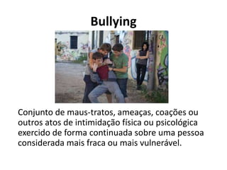 Bullying
Conjunto de maus-tratos, ameaças, coações ou
outros atos de intimidação física ou psicológica
exercido de forma continuada sobre uma pessoa
considerada mais fraca ou mais vulnerável.
 