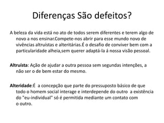 Diferenças São defeitos?
A beleza da vida está no ato de todos serem diferentes e terem algo de
novo a nos ensinar.Compete-nos abrir para esse mundo novo de
vivências altruístas e alteritárias.É o desafio de conviver bem com a
particularidade alheia,sem querer adaptá-la á nossa visão pessoal.
Altruísta: Ação de ajudar a outra pessoa sem segundas intenções, a
não ser o de bem estar do mesmo.
Alteridade:É a concepção que parte do pressuposto básico de que
todo o homem social interage e interdepende do outro a existência
do "eu-individual" só é permitida mediante um contato com
o outro.
 