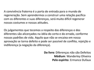 A convivência fraterna é a porta de entrada para o mundo de
regeneração. Sem aprendermos a construir uma relação pacífica
com os diferentes e suas diferenças, será muito difícil regenerar
nossos costumes e nossas atitudes.
Os julgamentos que tecemos a respeito das diferenças e dos
diferentes são alicerçados na idéia do certo e do errado, conforme
nossos padrões de vida. Aquilo que não se encaixa em nossa
aprovação se torna defeito e pode ser passível de conflito, rejeição e
indiferença (a negação da diferença).
Do livro: Diferenças não são Defeitos
Médium: Wanderley Oliveira
Pelo espírito: Ermance Dufaux
 