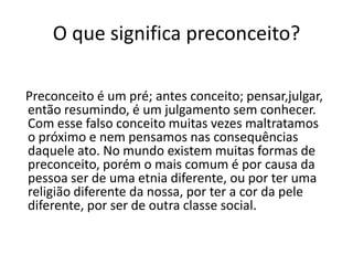 O que significa preconceito?
Preconceito é um pré; antes conceito; pensar,julgar,
então resumindo, é um julgamento sem conhecer.
Com esse falso conceito muitas vezes maltratamos
o próximo e nem pensamos nas consequências
daquele ato. No mundo existem muitas formas de
preconceito, porém o mais comum é por causa da
pessoa ser de uma etnia diferente, ou por ter uma
religião diferente da nossa, por ter a cor da pele
diferente, por ser de outra classe social.
 