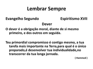 Lembrar Sempre
Evangelho Segundo Espiritismo XVII
Dever
O dever é a obrigação moral, diante de si mesmo
primeiro, e dos outros em seguida.
Teu primordial compromisso é contigo mesmo, a tua
tarefa mais importante na Terra,para qual é o único
preparado,é desenvolver tua individualidade,no
transcorrer da tua longa jornada.
( Hammed )
 