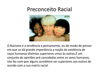 Preconceito Racial
O Racismo é a tendência o pensamento, ou do modo de pensar
em que se dá grande importância a noção da existência de
raças humanas distintas superiores umas ás outras.É um
conjunto de opiniões pré concebidas entre os seres humanos,
isto faz com que alguns acreditem ser superiores aos outros de
acordo com a sua matriz racial.
 