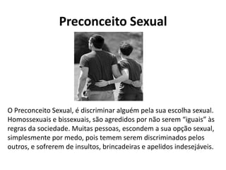 Preconceito Sexual
O Preconceito Sexual, é discriminar alguém pela sua escolha sexual.
Homossexuais e bissexuais, são agredidos por não serem “iguais” às
regras da sociedade. Muitas pessoas, escondem a sua opção sexual,
simplesmente por medo, pois temem serem discriminados pelos
outros, e sofrerem de insultos, brincadeiras e apelidos indesejáveis.
 