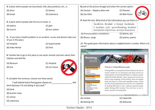 Teacher Cláudia - 2014
3. A place where people can buy bread, milk, dairy products, etc., is:
(A) disco (C) bakery
(B) bread (D) stationery
4. A place where people take the bus to travel, is:
(A) bakery (C) gym
(B) church (D) bus station
5. . If you have a health problem or an accident, nurses and doctors take care
of you in this place.
(A) Hospital (C) Supermarket
(B) Video Rental (D) Park
6. Families like to go to this place to see exotic animals and learn about their
habitats and wild life.
(A) Museum (C) Hospital
(B) Zoo (D) Lan house
7. Complete the sentence, choose one these words.
“I will attend extra Portuguese classes at _________________ this
term because I’m not doing it very well.”
(A) bank
(B) butcher shop
(C) school
(D) stationery
8.Look at the picture (image) and select the correct option :
(A) Caution – Slippery when wet (C) Elevator
(B) Zoo Diets (D) Bike Route
9. Read the text. What kind of the information you can find in it.?
(A) Pronuncoation, translations (C) Notice, ads
(B) Musics, songs (D) poems, poetry
10. This guide gives information about a neighborhood in London. What is its
name?
(
(A) London (C) Caperville
(B) Notting Hill (D) Welcome.
 