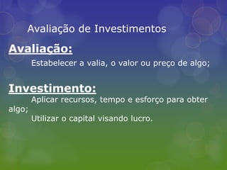 Avaliação de InvestimentosAvaliação:Estabelecer a valia, o valor ou preço de algo;Investimento:	Aplicar recursos, tempo e esforço para obter algo;Utilizar o capital visando lucro.
