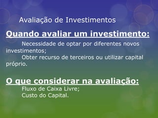 Avaliação de InvestimentosQuando avaliar um investimento:Necessidade de optar por diferentes novos investimentos;Obter recurso de terceiros ou utilizar capital próprio.O que considerar na avaliação:	Fluxo de Caixa Livre;Custo do Capital.
