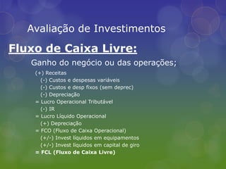 Avaliação de InvestimentosFluxo de Caixa Livre:Ganho do negócio ou das operações;(+) Receitas   (-) Custos e despesas variáveis   (-) Custos e desp fixos (sem deprec)   (-) Depreciação= Lucro Operacional Tributável   (-) IR= Lucro Líquido Operacional   (+) Depreciação= FCO (Fluxo de Caixa Operacional)   (+/-) Invest líquidos em equipamentos   (+/-) Invest líquidos em capital de giro= FCL (Fluxo de Caixa Livre)