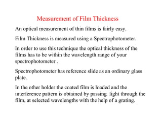 Measurement of Film Thickness An optical measurement of thin films is fairly easy.  Film Thickness is measured using a Spectrophotometer. In order to use this technique the optical thickness of the films has to be within the wavelength range of your spectrophotometer . Spectrophotometer has reference slide as an ordinary glass plate. In the other holder the coated film is loaded and the interference pattern is obtained by passing  light through the film, at selected wavelengths with the help of a grating. 
