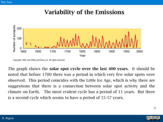 R. Rigon
The graph shows the solar spot cycle over the last 400 years. It should be
noted that before 1700 there was a period in which very few solar spots were
observed. This period coincides with the Little Ice Age, which is why there are
suggestions that there is a connection between solar spot activity and the
climate on Earth. The most evident cycle has a period of 11 years. But there
is a second cycle which seems to have a period of 55-57 years.
Variability of the Emissions
9
11
The Sun
 
