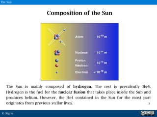 R. Rigon
The Sun is mainly composed of hydrogen. The rest is prevalently He4.
Hydrogen is the fuel for the nuclear fusion that takes place inside the Sun and
produces helium. However, the He4 contained in the Sun for the most part
originates from previous stellar lives.
Composition of the Sun
3
3
The Sun
 
