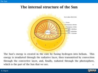 R. Rigon
The Sun’s energy is created in the core by fusing hydrogen into helium. This
energy is irradiated through the radiative layer, then transmitted by convection
through the convective layer, and, finally, radiated through the photosphere,
which is the part of the Sun that we see.
The internal structure of the Sun
6
6
The Sun
 