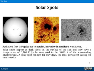 R. Rigon
Solar Spots
Solar spots appear as dark spots on the surface of the Sun and they have a
temperature of 3,700 K (to be compared to the 5,800 K of the surrounding
photosphere). A solar spot can last for may days, the most persistent lasting for
many weeks.
7
8
The Sun
Radiation flux is regular up to a point. In reality it manifests variations.
 
