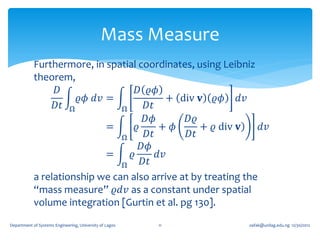 Mass Measure
            Furthermore, in spatial coordinates, using Leibniz
            theorem,
                  𝐷                 𝐷 𝜚𝜙
                      𝜚𝜙 𝑑𝑣 =               + div 𝐯 𝜚𝜙 𝑑𝑣
                 𝐷𝑡 Ω           Ω      𝐷𝑡
                                       𝐷𝜙       𝐷𝜚
                            =       𝜚     + 𝜙      + 𝜚 div 𝐯) 𝑑𝑣
                                Ω      𝐷𝑡       𝐷𝑡
                                      𝐷𝜙
                            =     𝜚       𝑑𝑣
                                Ω     𝐷𝑡
            a relationship we can also arrive at by treating the
            “mass measure” 𝜚𝑑𝑣 as a constant under spatial
            volume integration [Gurtin et al. pg 130].
Department of Systems Engineering, University of Lagos   11   oafak@unilag.edu.ng 12/30/2012
 