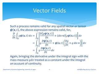 Vector Fields

           Such a process remains valid for any spatial vector or tensor
            𝝍 𝐱, 𝑡 , the above expression remains valid, for,
                𝐷                                              𝐷 𝜚𝝍 𝐱, 𝑡
                           𝜚𝝍 𝐱, 𝑡 𝑑𝑣 =                                      + div 𝐯 𝜚𝝍 𝐱, 𝑡     𝑑𝑣
                𝐷𝑡     Ω                                 Ω          𝐷𝑡
                                                                  𝐷𝝍 𝐱, 𝑡            𝐷𝜚
                                                 =             𝜚          + 𝝍 𝐱, 𝑡      + 𝜚 div 𝐯 𝑑𝑣
                                                         Ω          𝐷𝑡               𝐷𝑡
                                                                 𝐷𝝍 𝐱, 𝑡
                                                 =           𝜚            𝑑𝑣
                                                         Ω         𝐷𝑡
           Again, bringing the derivative under the integral sign with the
           mass measure 𝜚𝑑𝑣 treated as a constant under the integral
           on account of continuity.
Department of Systems Engineering, University of Lagos              12                      oafak@unilag.edu.ng 12/30/2012
 