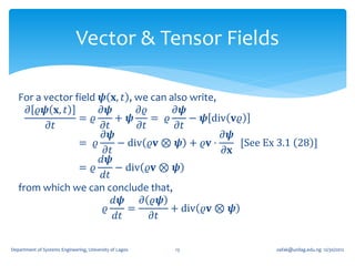 Vector & Tensor Fields

   For a vector field 𝝍 𝐱, 𝑡 , we can also write,
     𝜕 𝜚𝝍 𝐱, 𝑡        𝜕𝝍       𝜕𝜚       𝜕𝝍
                 = 𝜚      + 𝝍      = 𝜚     − 𝝍 div 𝐯𝜚
          𝜕𝑡          𝜕𝑡        𝜕𝑡      𝜕𝑡
                      𝜕𝝍                          𝜕𝝍
                 = 𝜚       − div 𝜚𝐯 ⊗ 𝝍 + 𝜚𝐯 ⋅       [See Ex 3.1 28 ]
                       𝜕𝑡                         𝜕𝐱
                      𝑑𝝍
                 = 𝜚      − div 𝜚𝐯 ⊗ 𝝍
                      𝑑𝑡
   from which we can conclude that,
                          𝑑𝝍    𝜕 𝜚𝝍
                       𝜚     =         + div 𝜚𝐯 ⊗ 𝝍
                          𝑑𝑡       𝜕𝑡

Department of Systems Engineering, University of Lagos   13   oafak@unilag.edu.ng 12/30/2012
 