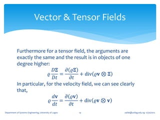 Vector & Tensor Fields


            Furthermore for a tensor field, the arguments are
            exactly the same and the result is in objects of one
            degree higher:
                              𝐷𝚵    𝜕 𝜚𝚵
                            𝜚    =         + div 𝜚𝐯 ⊗ 𝚵
                              𝐷𝑡      𝜕𝑡
            In particular, for the velocity field, we can see clearly
            that,
                              𝑑𝐯    𝜕 𝜚𝐯
                            𝜚    =        + div 𝜚𝐯 ⊗ 𝐯
                              𝑑𝑡      𝜕𝑡
Department of Systems Engineering, University of Lagos   14     oafak@unilag.edu.ng 12/30/2012
 