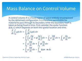 Mass Balance on Control Volume
            A control volume 𝑅 is a fixed region of space entirely encompassed
            by the deformed configuration. It is therefore permissible for
            material to pass through its boundary while the boundary itself is
            taken as being fixed in time. First consider the scalar function
             𝜙(𝐱, 𝑡) which depends on both the spatial location and time.
                𝑑                 𝜕
                      𝜚𝜙 𝑑𝑣 =            𝜚𝜙 𝑑𝑣
                𝑑𝑡 𝑅           𝑅 𝜕𝑡
                                       𝜕𝜙      𝜕𝜚               𝜕𝜙          𝜕𝜚
                            =       𝜚      + 𝜙      𝑑𝑣 =      𝜚    𝑑𝑣 +   𝜙    𝑑𝑣
                               𝑅       𝜕𝑡      𝜕𝑡          𝑅    𝜕𝑡      𝑅   𝜕𝑡
                                     𝜕𝜙             𝜕𝜚
                            =    𝜚        𝑑𝑣 +    𝜙     𝑑𝑣
                               𝑅      𝜕𝑡       𝑅    𝜕𝑡
                                     𝜕𝜙
                            =    𝜚        𝑑𝑣 −     𝜙𝜚𝐯 ⋅ 𝒏 𝑑𝑠
                               𝑅      𝜕𝑡       𝜕𝑅


Department of Systems Engineering, University of Lagos   15            oafak@unilag.edu.ng 12/30/2012
 