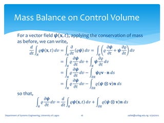 Mass Balance on Control Volume
            For a vector field 𝝍 𝐱, 𝑡 , applying the conservation of mass
            as before, we can write,
                         𝑑                                            𝜕                    𝜕𝝍     𝜕𝜚
                                    𝜚𝝍 𝐱, 𝑡 𝑑𝑣 =                          𝜚𝝍 𝑑𝑣 =        𝜚    + 𝝍         𝑑𝑣
                         𝑑𝑡     𝑅                            𝑅       𝜕𝑡              𝑅     𝜕𝑡     𝜕𝑡
                                                                        𝜕𝝍           𝜕𝜚
                                                         =           𝜚     𝑑𝑣 +    𝝍     𝑑𝑣
                                                             𝑅          𝜕𝑡      𝑅     𝜕𝑡
                                                                        𝜕𝝍
                                                         =           𝜚     𝑑𝑣 −     𝝍𝜚𝐯 ⋅ 𝐧 𝑑𝑠
                                                             𝑅          𝜕𝑡      𝜕𝑅
                                                                        𝜕𝝍
                                                         =           𝜚     𝑑𝑣 −    𝜚 𝝍 ⊗ 𝐯 𝐧 𝑑𝑠
                                                             𝑅          𝜕𝑡      𝜕𝑅
            so that,
                                          𝜕𝝍      𝑑
                                        𝜚    𝑑𝑣 =                    𝜚𝝍 𝐱, 𝑡 𝑑𝑣 +        𝜚 𝝍 ⊗ 𝐯 𝒏 𝑑𝑠
                                    𝑅     𝜕𝑡      𝑑𝑡             𝑅                  𝜕𝑅

Department of Systems Engineering, University of Lagos                    16                           oafak@unilag.edu.ng 12/30/2012
 
