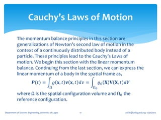 Cauchy’s Laws of Motion

            The momentum balance principles in this section are
            generalizations of Newton’s second law of motion in the
            context of a continuously distributed body instead of a
            particle. These principles lead to the Cauchy’s Laws of
            motion. We begin this section with the linear momentum
            balance. Continuing from the last section, we can express the
            linear momentum of a body in the spatial frame as,
                            𝑷(𝑡) =               𝜚 𝐱, 𝑡 𝐯 𝐱, 𝑡 𝑑𝑣 =        𝜚0 𝐗 𝐕 𝐗, 𝑡 𝑑𝑉
                                             Ω                        Ω0
            where Ω is the spatial configuration volume and Ω0 the
            reference configuration.

Department of Systems Engineering, University of Lagos        17                       oafak@unilag.edu.ng 12/30/2012
 