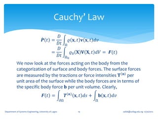 Cauchy’ Law
                                            𝐷
                                      𝑷 𝑡 =                       𝜚 𝐱, 𝑡 𝐯 𝐱, 𝑡 𝑑𝑣
                                            𝐷𝑡                Ω
                                            𝐷
                                          =                            𝜚0 𝐗 𝐕 𝐗, 𝑡 𝑑𝑉 = 𝑭(𝑡)
                                            𝐷𝑡                Ω0
            We now look at the forces acting on the body from the
            categorization of surface and body forces. The surface forces
            are measured by the tractions or force intensities 𝐓 𝐧 per
            unit area of the surface while the body forces are in terms of
            the specific body force 𝐛 per unit volume. Clearly,
                                       𝑭 𝑡 =                  𝑻    𝒏     𝐱, 𝑡 𝑑𝑠 +       𝐛 𝐱, 𝑡 𝑑𝑣
                                                         𝜕Ω                          Ω


Department of Systems Engineering, University of Lagos                    19                         oafak@unilag.edu.ng 12/30/2012
 