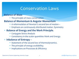 Conservation Laws
   Balance of Mass
               The principle of mass conservation
   Balance of Momentum & Angular Momentum
               A reformulation of Newton’s second law of motion –
               Emphasis on continuously distributed matter. Symmetry
    Balance of Energy and the Work Principle.
               Conjugate Stress Analysis
               Consistency in the scalar quantities Work and Energy.
    Inbalance of Entropy –
               Statement of the second law of thermodynamics.
               The principle of energy availability;
               Implications on Processes & Efficiency

Department of Systems Engineering, University of Lagos   2              oafak@unilag.edu.ng 12/30/2012
 