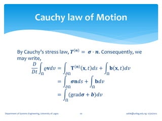 Cauchy law of Motion


                                                                𝒏
            By Cauchy’s stress law, 𝑻                                = 𝝈 ⋅ 𝒏. Consequently, we
            may write,
                   𝐷                                            𝐧
                        𝜚𝐯𝑑𝑣 =       𝐓                                   𝐱, 𝑡 𝑑𝑠 +        𝐛 𝐱, 𝑡 𝑑𝑣
                  𝐷𝑡 Ω            𝜕Ω                                                  Ω

                                                    =         𝝈𝐧𝑑𝑠 +            𝐛𝑑𝑣
                                                         𝜕Ω                 Ω

                                                    =        (grad𝝈 + 𝒃)𝑑𝑣
                                                         Ω


Department of Systems Engineering, University of Lagos              20                           oafak@unilag.edu.ng 12/30/2012
 