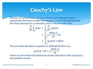 Cauchy’s Law
            The law of conservation of mass allows us to take the above
            substantial derivative under the integral, we are allowed to treat
            the mass measure as a constant, hence we can write that,
                                𝐷                 𝐷
                                     𝜚𝐯𝑑𝑣 =           𝜚𝐯 𝑑𝑣
                               𝐷𝑡 Ω           Ω 𝐷𝑡
                                                    𝑑𝐯 𝐱, 𝑡
                                          =     𝜚           𝑑𝑣
                                              Ω       𝑑𝑡
                                                         =       (grad 𝝈 + 𝒃)𝑑𝑣
                                                             Ω
            We can write the above equation in differential form as,
                                                  𝑑𝐯 𝐱, 𝑡
                                 grad 𝝈 + 𝒃 = 𝜚
                                                     𝑑𝑡
            when we remember the definition of the derivative with respect to
            the position vector.

Department of Systems Engineering, University of Lagos       21                   oafak@unilag.edu.ng 12/30/2012
 