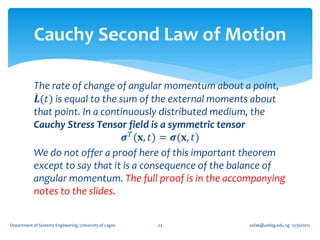 Cauchy Second Law of Motion

            The rate of change of angular momentum about a point,
             𝑳(𝑡) is equal to the sum of the external moments about
            that point. In a continuously distributed medium, the
            Cauchy Stress Tensor field is a symmetric tensor
                                   𝝈 𝑇 (𝐱, 𝑡) = 𝝈(𝐱, 𝑡)
            We do not offer a proof here of this important theorem
            except to say that it is a consequence of the balance of
            angular momentum. The full proof is in the accompanying
            notes to the slides.


Department of Systems Engineering, University of Lagos   23   oafak@unilag.edu.ng 12/30/2012
 
