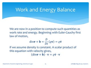 Work and Energy Balance


            We are now in a position to compute such quantities as
            work rate and energy. Beginning with Euler-Cauchy first
            law of motion,
                                          𝐷
                           div𝝈 + 𝐛 =        𝜚𝐯 = 𝜚𝐯
                                         𝐷𝑡
            if we assume density is constant. A scalar product of
            this equation with velocity gives,
                              div𝝈 + 𝐛 ⋅ 𝐯 = 𝜚𝐯 ⋅ 𝐯

Department of Systems Engineering, University of Lagos   25   oafak@unilag.edu.ng 12/30/2012
 
