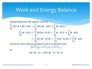 Work and Energy Balance
            Integrating over the spatial volume,
                  div 𝝈 + 𝒃 ⋅ 𝐯𝑑𝑣 =                          div 𝝈 ⋅ 𝐯𝑑𝑣 +        𝒃 ⋅ 𝐯𝑑𝑣 =
              Ω                                          Ω                    Ω

                                  𝜚𝐯 ⋅ 𝐯 𝑑𝑣 =                div 𝝈 ⋅ 𝐯 𝑑𝑣 −       𝝈 ∶ 𝑳 𝑑𝑣 +       𝒃 ⋅ 𝐯𝑑𝑣
                              Ω                          Ω                    Ω                Ω

                                                   =         div 𝝈 ⋅ 𝐯 𝑑𝑣 −       tr 𝝈 ⋅ 𝑳 𝑑𝑣 +          𝒃 ⋅ 𝐯𝑑𝑣
                                                         Ω                    Ω                      Ω
            where 𝑳 is the velocity gradient and it is obvious that
                                  𝜎 𝑖𝑗 𝑣 𝑗 , 𝑖 = 𝜎 𝑖𝑗 , 𝑖 𝑣 𝑗 + 𝜎 𝑖𝑗 𝑣 𝑖 , 𝑗
            or
                              div 𝝈 ⋅ 𝐯 = div 𝝈 ⋅ 𝐯 + 𝝈 ∶ 𝑳



Department of Systems Engineering, University of Lagos              26                             oafak@unilag.edu.ng 12/30/2012
 
