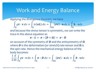 Work and Energy Balance
            Applying the divergence theorem, we have
                        𝜚𝐯 ⋅ 𝐯 𝑑𝑣 +                 tr 𝝈𝑳 𝑑𝑣 =         𝝈𝐯 ⋅ 𝐧 𝑑𝑠 +       𝐛 ⋅ 𝐯𝑑𝑣
                    Ω                            Ω                𝜕Ω                 Ω
            and because the stress tensor is symmetric, we can write the
            trace in the above equation as
                               𝝈∶ 𝑳= 𝝈∶ 𝑫+ 𝛀 = 𝝈∶ 𝑫
            on account of the symmetry of 𝑫 and the antisymmetry of 𝛀
            where 𝑫 is the deformation (or stretch) rate tensor and 𝛀 is
            the spin rate. Hence the mechanical energy balance of the
            body becomes
             1 𝑑
                      𝜚𝐯 ⋅ 𝐯 𝑑𝑣 +   𝝈 ∶ 𝑫 𝑑𝑣 =    𝝈𝐯 ⋅ 𝐧 𝑑𝑠 +     𝒃 ⋅ 𝐯𝑑𝑣
             2 𝑑𝑡 Ω               Ω            𝜕Ω               Ω


Department of Systems Engineering, University of Lagos       27                          oafak@unilag.edu.ng 12/30/2012
 