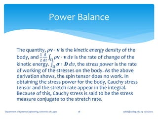 Power Balance


            The quantity, 𝜌𝐯 ⋅ 𝐯 is the kinetic energy density of the
                       1 𝑑
            body, and         𝜌𝐯 ⋅ 𝐯 𝑑𝑣 is the rate of change of the
                       2 𝑑𝑡 Ω
            kinetic energy. Ω 𝝈 ∶ 𝑫 𝑑𝑣, the stress power is the rate
            of working of the stresses on the body. As the above
            derivation shows, the spin tensor does no work. In
            obtaining the stress power for the body, Cauchy stress
            tensor and the stretch rate appear in the integral.
            Because of this, Cauchy stress is said to be the stress
            measure conjugate to the stretch rate.

Department of Systems Engineering, University of Lagos   28   oafak@unilag.edu.ng 12/30/2012
 