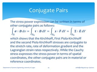 Conjugate Pairs
            The stress power expression can be written in terms of
            other conjugate pairs as follows:
                     𝝈 ∶ 𝑫 𝑑𝑣 =                          𝝉 ∶ 𝑫 𝑑𝑉 =        𝒔 ∶ 𝑭 𝑑𝑉 =        𝚵 ∶ 𝑬 𝑑𝑉
                Ω                               Ω0                    Ω0                Ω0
            which shows that the Kirchhoff, First Piola-Kirchhoff
            and the second Piola Kirchhoff stresses are conjugate to
            the stretch rate, rate of deformation gradient and the
            Lagrangian strain rates respectively. While the Cauchy
            stress expresses the stress power in terms of spatial
            coordinates, the other conjugate pairs are in material or
            reference coordinates.
Department of Systems Engineering, University of Lagos           29                          oafak@unilag.edu.ng 12/30/2012
 