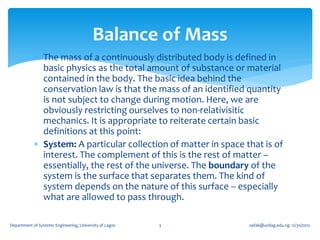 Balance of Mass
             The mass of a continuously distributed body is defined in
              basic physics as the total amount of substance or material
              contained in the body. The basic idea behind the
              conservation law is that the mass of an identified quantity
              is not subject to change during motion. Here, we are
              obviously restricting ourselves to non-relativisitic
              mechanics. It is appropriate to reiterate certain basic
              definitions at this point:
             System: A particular collection of matter in space that is of
              interest. The complement of this is the rest of matter –
              essentially, the rest of the universe. The boundary of the
              system is the surface that separates them. The kind of
              system depends on the nature of this surface – especially
              what are allowed to pass through.

Department of Systems Engineering, University of Lagos   3        oafak@unilag.edu.ng 12/30/2012
 