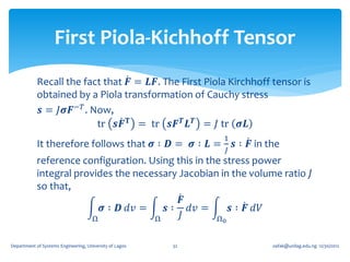 First Piola-Kichhoff Tensor
            Recall the fact that 𝑭 = 𝑳𝑭. The First Piola Kirchhoff tensor is
            obtained by a Piola transformation of Cauchy stress
            𝒔 = 𝐽𝝈𝑭−𝑇 . Now,
                          tr 𝒔𝑭 𝐓 = tr 𝒔𝑭 𝑻 𝑳 𝑻 = 𝐽 tr 𝝈𝑳
                                                              1
            It therefore follows that 𝝈 ∶ 𝑫 = 𝝈 ∶ 𝑳 =             𝒔 ∶ 𝑭 in the
                                                              𝐽
            reference configuration. Using this in the stress power
            integral provides the necessary Jacobian in the volume ratio 𝐽
            so that,
                                            𝑭
                           𝝈 ∶ 𝑫 𝑑𝑣 =   𝒔 ∶ 𝑑𝑣 =        𝒔 ∶ 𝑭 𝑑𝑉
                         Ω            Ω     𝐽        Ω0


Department of Systems Engineering, University of Lagos   32                 oafak@unilag.edu.ng 12/30/2012
 