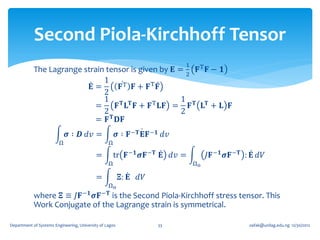Second Piola-Kirchhoff Tensor
                                                                             1
            The Lagrange strain tensor is given by 𝐄 =    𝐅T 𝐅 − 𝟏
                                                        2
                               1
                           𝐄=        𝐅T 𝐅 + 𝐅T 𝐅
                               2
                               1 𝐓 𝐓                  1
                            =       𝐅 𝐋 𝐅 + 𝐅 T 𝐋𝐅 = 𝐅 𝐓 𝐋 𝐓 + 𝐋 𝐅
                               2                      2
                                  𝐓
                            = 𝐅 𝐃𝐅
                             𝝈 ∶ 𝑫 𝑑𝑣 =                  𝝈 ∶ 𝐅 −𝐓 𝐄𝐅 −𝟏 𝑑𝑣
                         Ω                        Ω

                                            =         tr 𝐅 −𝟏 𝝈𝐅 −𝐓 𝐄 𝑑𝑣 =            𝐽𝐅 −𝟏 𝝈𝐅 −𝐓 : 𝐄 𝑑𝑉
                                                  Ω                              Ωo

                                            =             𝚵: 𝐄 𝑑𝑉
                                               Ωo
            where 𝚵 ≡ 𝐽𝐅 −𝟏 𝝈𝐅 is the Second Piola-Kirchhoff stress tensor. This
                                              −𝐓
            Work Conjugate of the Lagrange strain is symmetrical.

Department of Systems Engineering, University of Lagos                33                           oafak@unilag.edu.ng 12/30/2012
 