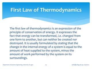 First Law of Thermodynamics


            The first law of thermodynamics is an expression of the
            principle of conservation of energy. It expresses the
            fact that energy can be transformed, i.e. changed from
            one form to another, but can neither be created nor
            destroyed. It is usually formulated by stating that the
            change in the internal energy of a system is equal to the
            amount of heat supplied to the system, minus the
            amount of work performed by the system on its
            surroundings.

Department of Systems Engineering, University of Lagos   35   oafak@unilag.edu.ng 12/30/2012
 