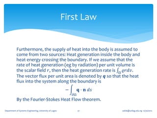 First Law


            Furthermore, the supply of heat into the body is assumed to
            come from two sources: Heat generation inside the body and
            heat energy crossing the boundary. If we assume that the
            rate of heat generation (eg by radiation) per unit volume is
            the scalar field 𝑟, then the heat generation rate is Ω 𝜚𝑟𝑑𝑣 .
            The vector flux per unit area is denoted by 𝒒 so that the heat
            flux into the system along the boundary is
                                                          −        𝐪 ⋅ 𝐧 𝑑𝑠
                                                              𝜕Ω
            By the Fourier-Stokes Heat Flow theorem.

Department of Systems Engineering, University of Lagos             37         oafak@unilag.edu.ng 12/30/2012
 