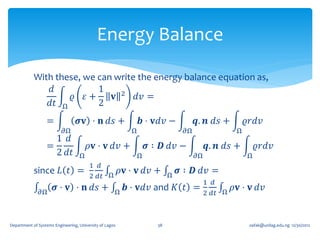 Energy Balance

            With these, we can write the energy balance equation as,
                𝑑          1
                     𝜚 𝜀+      𝐯 2 𝑑𝑣 =
               𝑑𝑡 Ω        2
                  =               𝝈𝐯 ⋅ 𝐧 𝑑𝑠 +                   𝒃 ⋅ 𝐯𝑑𝑣 −          𝒒. 𝒏 𝑑𝑠 +          𝜚𝑟𝑑𝑣
                           𝜕Ω                               Ω                 𝜕Ω                  Ω
                    1 𝑑
                  =                    𝜌𝐯 ⋅ 𝐯 𝑑𝑣 +               𝝈 ∶ 𝑫 𝑑𝑣 −             𝒒. 𝒏 𝑑𝑠 +         𝜚𝑟𝑑𝑣
                    2 𝑑𝑡           Ω                         Ω                     𝜕Ω                 Ω
                                        1 𝑑
            since 𝐿 𝑡 =                                  𝜌𝐯 ⋅ 𝐯 𝑑𝑣 +         𝝈 ∶ 𝑫 𝑑𝑣 =
                                        2 𝑑𝑡 Ω                           Ω
                                                                                        1 𝑑
               𝜕Ω
                      𝝈 ⋅ 𝐯 ⋅ 𝐧 𝑑𝑠 +                 Ω
                                                          𝒃 ⋅ 𝐯𝑑𝑣 and 𝐾 𝑡 =                      𝜌𝐯 ⋅ 𝐯 𝑑𝑣
                                                                                        2 𝑑𝑡 Ω



Department of Systems Engineering, University of Lagos              38                                 oafak@unilag.edu.ng 12/30/2012
 