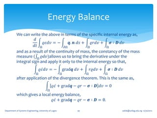 Energy Balance
            We can write the above in terms of the specific internal energy as,
                       𝑑
                            𝜚𝜀𝑑𝑣 = −       𝒒. 𝒏 𝑑𝑠 + 𝜚𝑟𝑑𝑣 +       𝝈 ∶ 𝑫 𝑑𝑣
                       𝑑𝑡 Ω             𝜕Ω            Ω         Ω
            and as a result of the continuity of mass, the constancy of the mass
            measure ( Ω 𝜚𝑑𝑣 )allows us to bring the derivative under the
            integral sign and apply it only to the internal energy so that,
                                    𝜚𝜀 𝑑𝑣 = −                grad𝒒 𝑑𝑣 +       𝑟𝜚𝑑𝑣 +       𝝈 ∶ 𝑫 𝑑𝑣
                                Ω                        Ω                Ω            Ω
            after application of the divergence theorem. This is the same as,
                                                 𝜚𝜀 + grad𝒒 − 𝜚𝑟 − 𝝈 ∶ 𝑫 𝑑𝑣 = 0
                                            Ω
            which gives a local energy balance,
                                𝜚𝜀 + grad𝒒 − 𝜚𝑟 − 𝝈 ∶ 𝑫 = 0.

Department of Systems Engineering, University of Lagos              39                            oafak@unilag.edu.ng 12/30/2012
 