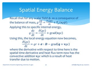 Spatial Energy Balance
            Recall that for any scalar field 𝜙, as a consequence of
                                     𝑑𝜙     𝜕 𝜚𝜙
            the balance of mass, 𝜚      =        + 𝛻 𝑦 𝐯𝜚𝜙 .
                                                         𝑑𝑡        𝜕𝑡
            Applying this to specific internal energy,
                               𝑑𝜀   𝜕 𝜚𝜀
                             𝜚    =        + grad 𝐯𝜚𝜀
                               𝑑𝑡      𝜕𝑡
            Using this, the local energy equation now becomes,
                       𝜕 𝜚𝜀
                              = 𝜚𝑟 + 𝝈 ∶ 𝑫 − grad 𝒒 + 𝐯𝜚𝜀
                         𝜕𝑡
            where the derivative with respect to time here is the
            spatial time derivative and heat flux term now has the
            convective addition 𝐯𝜚𝜀 which is a result of heat
            transfer due to motion.
Department of Systems Engineering, University of Lagos        40        oafak@unilag.edu.ng 12/30/2012
 
