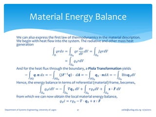Material Energy Balance
            We can also express the first law of thermodynamics in the material description.
            We begin with heat flow into the system. The radiative and other mass heat
            generation
                                                      𝑑𝑣
                                      𝜚𝑟𝑑𝑣 =       𝜚𝑟    𝑑𝑉 =    𝐽𝜚𝑟𝑑𝑉
                                   Ω           Ω0     𝑑𝑉      Ω0

                                                           =         𝜚0 𝑟𝑑𝑉
                                                                Ω0
            And for the heat flux through the boundary, a Piola Transformation yields
                     −          𝒒. 𝒏 𝑑𝑠 = −               𝐽𝑭−1 𝒒 ⋅ 𝑑𝑨 = −                𝒒0 ⋅ 𝒏𝑑𝐴 = −         Div𝒒0 𝑑𝑉
                           𝜕Ω                       𝜕Ω0                            𝜕Ω0                   Ω0
            Hence, the energy balance in terms of referential (material) frame, becomes,
                                           𝜚0 𝜀 𝑑𝑉 = −          𝛻𝒒0 𝑑𝑉 +           𝑟𝜚0 𝑑𝑉 +        𝒔 ∶ 𝑭 𝑑𝑉
                                      Ω0                   Ω0                 Ω0              Ω0
            from which we can now obtain the local material energy balance,
                                      𝜚0 𝜀 = 𝑟𝜚0 − 𝛻 ⋅ 𝒒0 + 𝒔 ∶ 𝑭

Department of Systems Engineering, University of Lagos                41                                      oafak@unilag.edu.ng 12/30/2012
 
