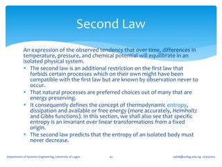 Second Law
            An expression of the observed tendency that over time, differences in
            temperature, pressure, and chemical potential will equilibrate in an
            isolated physical system.
             The second law is an additional restriction on the first law that
               forbids certain processes which on their own might have been
               compatible with the first law but are known by observation never to
               occur.
             That natural processes are preferred choices out of many that are
               energy preserving.
             It consequently defines the concept of thermodynamic entropy,
               dissipation and available or free energy (more accurately, Helmholtz
               and Gibbs functions). In this section, we shall also see that specific
               entropy is an invariant over linear transformations from a fixed
               origin.
             The second law predicts that the entropy of an isolated body must
               never decrease.

Department of Systems Engineering, University of Lagos   42               oafak@unilag.edu.ng 12/30/2012
 